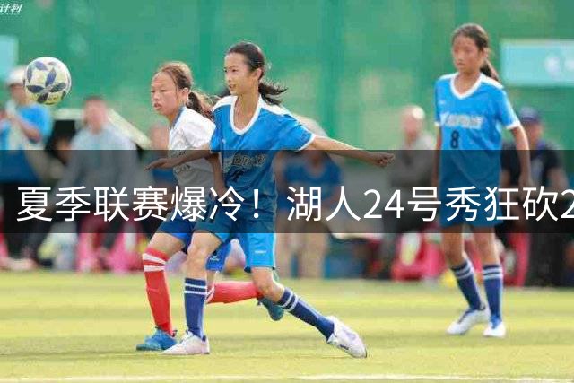 夏季联赛爆冷！湖人24号秀狂砍23分碾压快船5号新秀